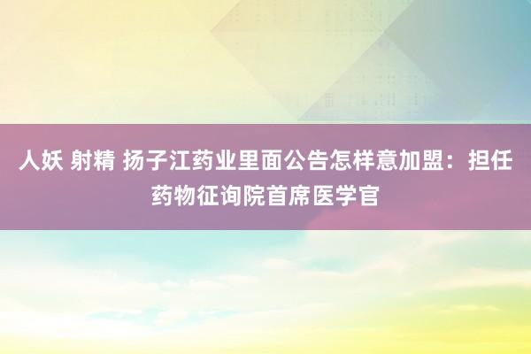 人妖 射精 扬子江药业里面公告怎样意加盟：担任药物征询院首席医学官