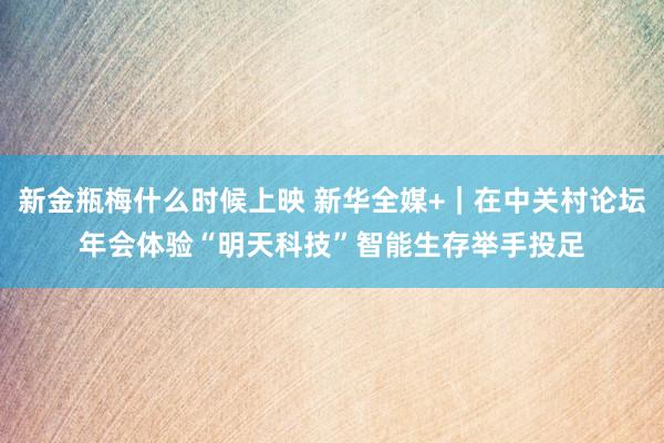 新金瓶梅什么时候上映 新华全媒+｜在中关村论坛年会体验“明天科技”　智能生存举手投足