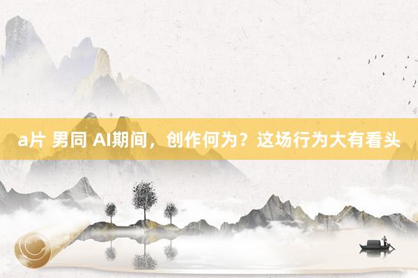 a片 男同 AI期间，创作何为？这场行为大有看头