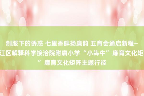 制服下的诱惑 七里香畔扬廉韵 五育会通启新程——成皆市锦江区解释科学接洽院附庸小学 “小犇牛” 廉育文化矩阵主题行径