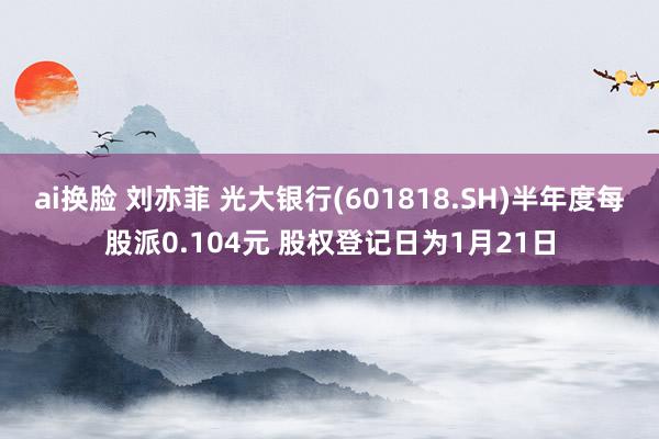 ai换脸 刘亦菲 光大银行(601818.SH)半年度每股派0.104元 股权登记日为1月21日
