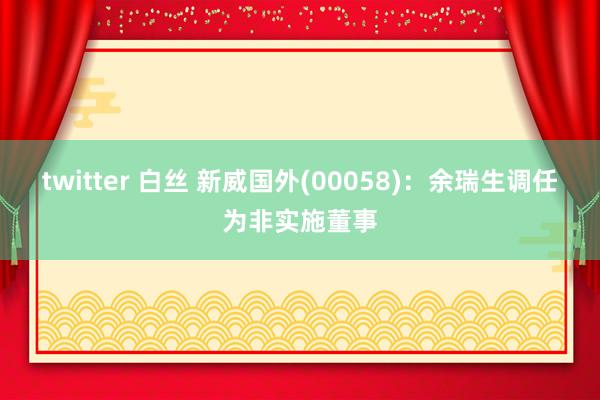 twitter 白丝 新威国外(00058)：余瑞生调任为非实施董事