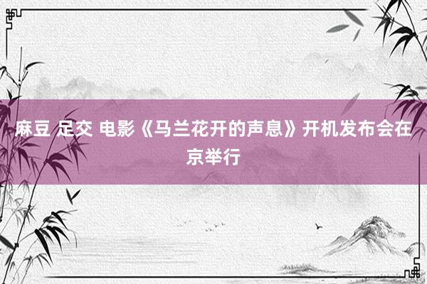 麻豆 足交 电影《马兰花开的声息》开机发布会在京举行