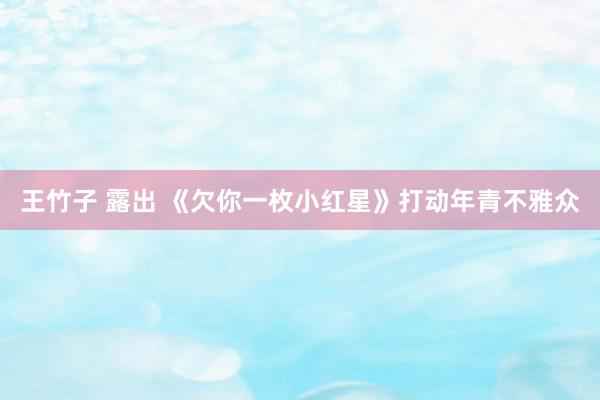 王竹子 露出 《欠你一枚小红星》打动年青不雅众