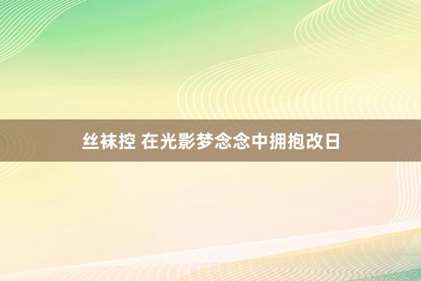 丝袜控 在光影梦念念中拥抱改日