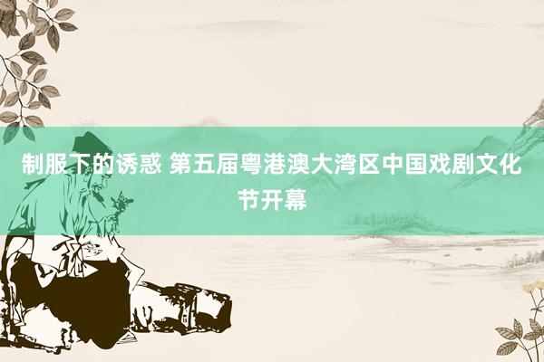 制服下的诱惑 第五届粤港澳大湾区中国戏剧文化节开幕