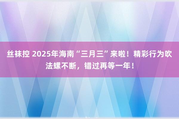 丝袜控 2025年海南“三月三”来啦！精彩行为吹法螺不断，错过再等一年！