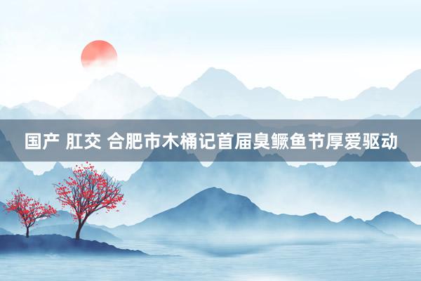 国产 肛交 合肥市木桶记首届臭鳜鱼节厚爱驱动