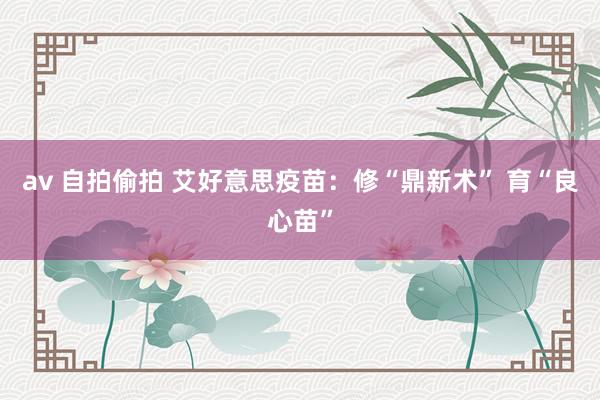 av 自拍偷拍 艾好意思疫苗：修“鼎新术” 育“良心苗”