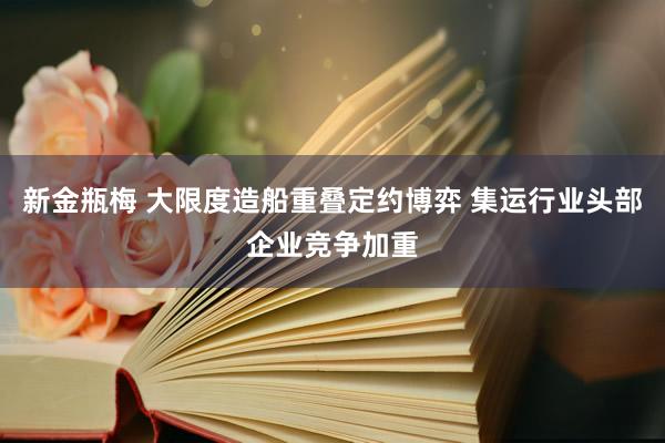 新金瓶梅 大限度造船重叠定约博弈 集运行业头部企业竞争加重