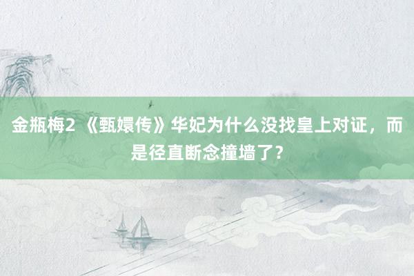 金瓶梅2 《甄嬛传》华妃为什么没找皇上对证，而是径直断念撞墙了？