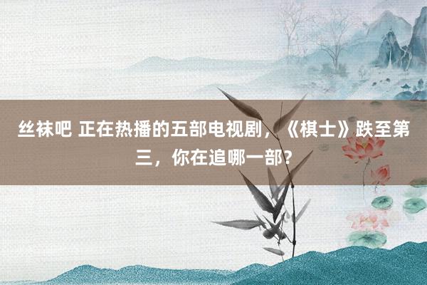 丝袜吧 正在热播的五部电视剧，《棋士》跌至第三，你在追哪一部？