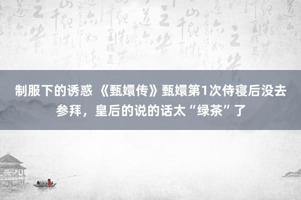 制服下的诱惑 《甄嬛传》甄嬛第1次侍寝后没去参拜，皇后的说的话太“绿茶”了