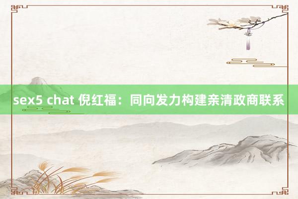 sex5 chat 倪红福：同向发力构建亲清政商联系