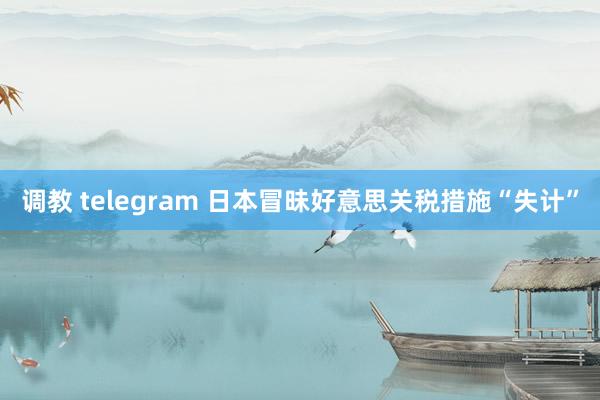 调教 telegram 日本冒昧好意思关税措施“失计”