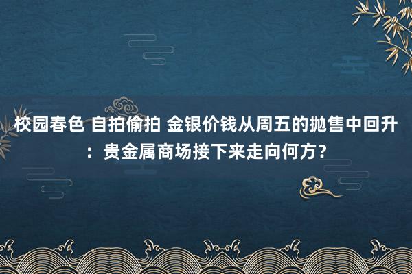 校园春色 自拍偷拍 金银价钱从周五的抛售中回升：贵金属商场接下来走向何方？