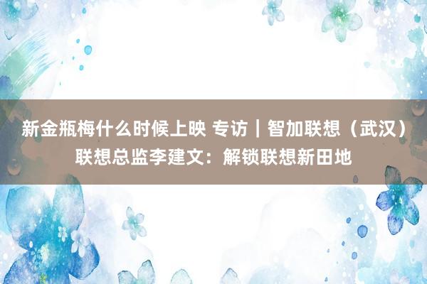 新金瓶梅什么时候上映 专访｜智加联想（武汉）联想总监李建文：解锁联想新田地