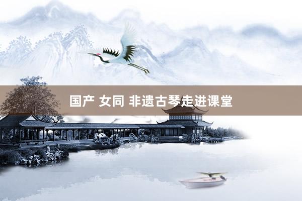国产 女同 非遗古琴走进课堂