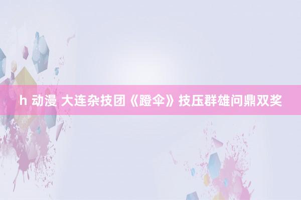 h 动漫 大连杂技团《蹬伞》技压群雄问鼎双奖