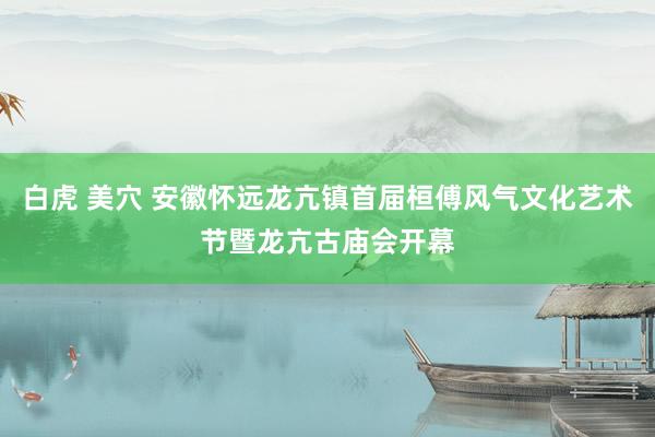 白虎 美穴 安徽怀远龙亢镇首届桓傅风气文化艺术节暨龙亢古庙会开幕