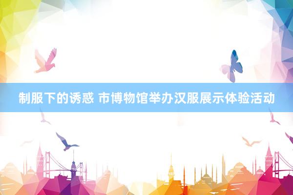 制服下的诱惑 市博物馆举办汉服展示体验活动