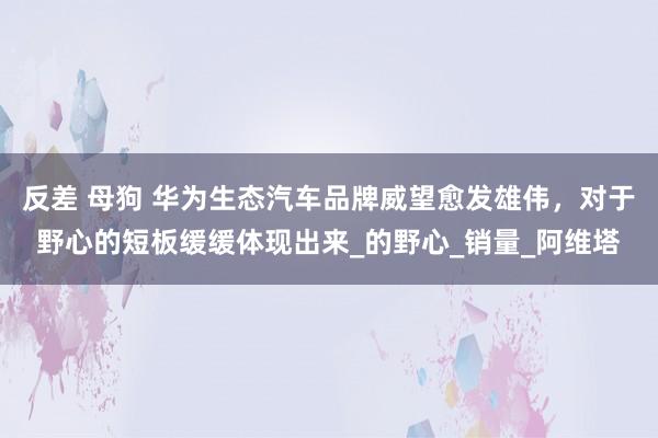 反差 母狗 华为生态汽车品牌威望愈发雄伟，对于野心的短板缓缓体现出来_的野心_销量_阿维塔