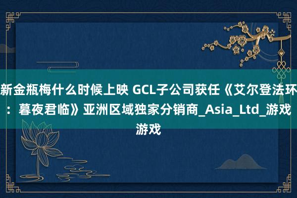新金瓶梅什么时候上映 GCL子公司获任《艾尔登法环：暮夜君临》亚洲区域独家分销商_Asia_Ltd_游戏