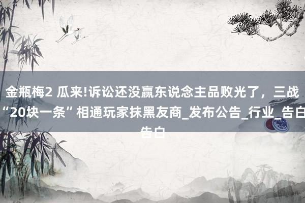 金瓶梅2 瓜来!诉讼还没赢东说念主品败光了，三战“20块一条”相通玩家抹黑友商_发布公告_行业_告白