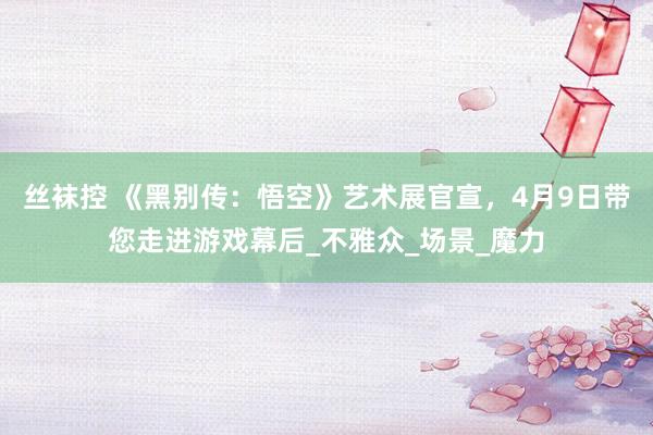 丝袜控 《黑别传：悟空》艺术展官宣，4月9日带您走进游戏幕后_不雅众_场景_魔力