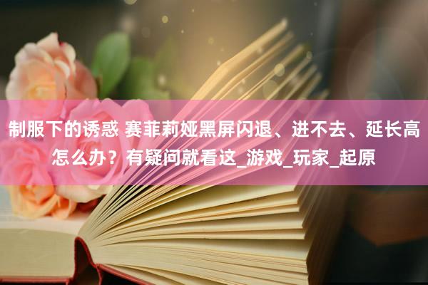 制服下的诱惑 赛菲莉娅黑屏闪退、进不去、延长高怎么办？有疑问就看这_游戏_玩家_起原