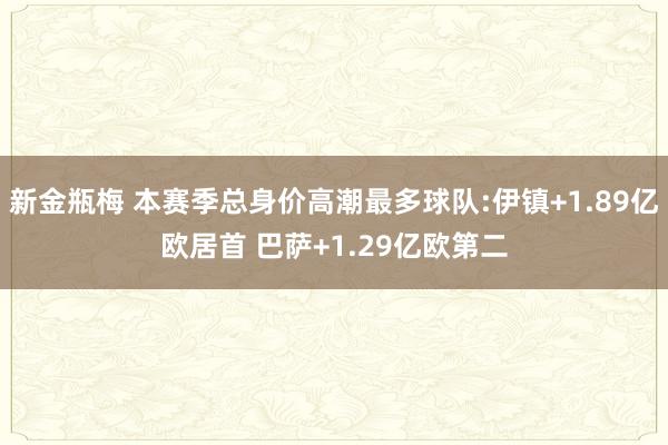 新金瓶梅 本赛季总身价高潮最多球队:伊镇+1.89亿欧居首 巴萨+1.29亿欧第二