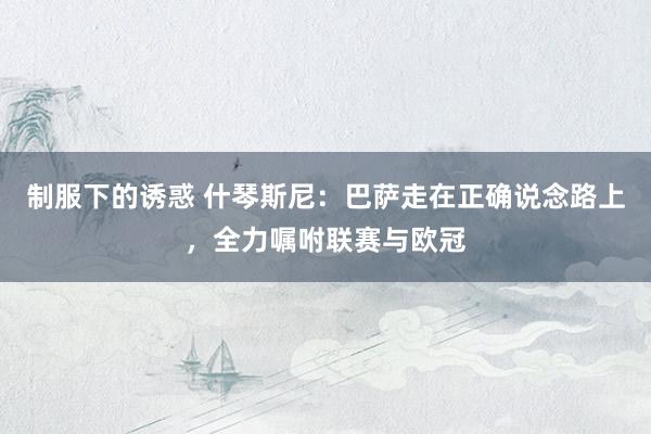 制服下的诱惑 什琴斯尼：巴萨走在正确说念路上，全力嘱咐联赛与欧冠