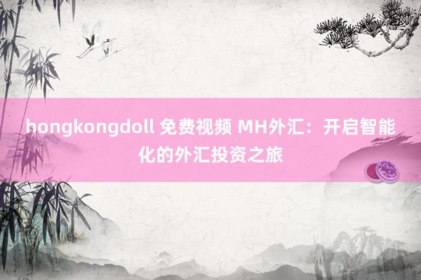 hongkongdoll 免费视频 MH外汇：开启智能化的外汇投资之旅