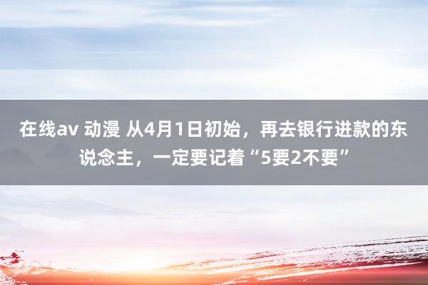 在线av 动漫 从4月1日初始，再去银行进款的东说念主，一定要记着“5要2不要”