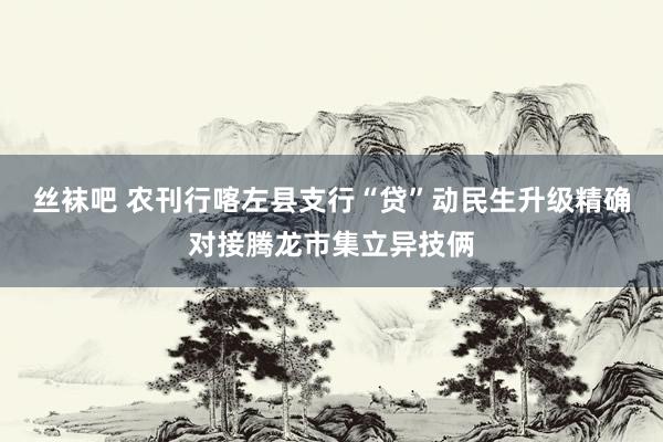 丝袜吧 农刊行喀左县支行“贷”动民生升级精确对接腾龙市集立异技俩