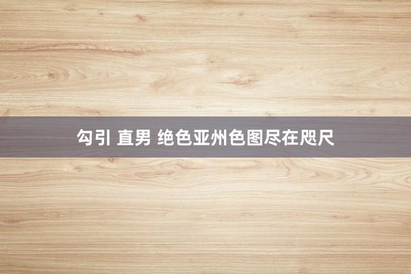 勾引 直男 绝色亚州色图尽在咫尺