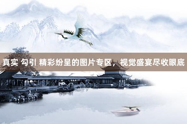 真实 勾引 精彩纷呈的图片专区，视觉盛宴尽收眼底