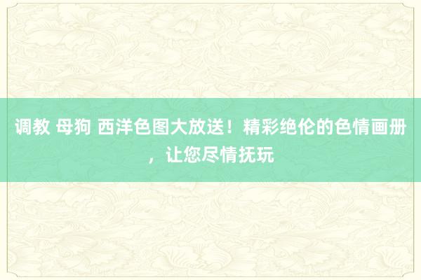 调教 母狗 西洋色图大放送！精彩绝伦的色情画册，让您尽情抚玩
