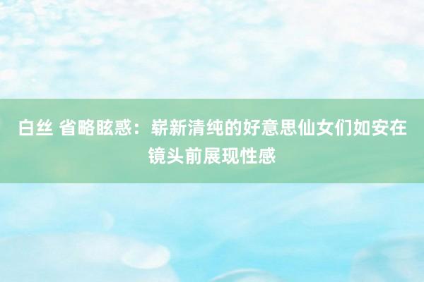 白丝 省略眩惑：崭新清纯的好意思仙女们如安在镜头前展现性感