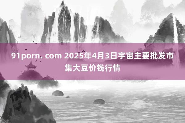 91porn. com 2025年4月3日宇宙主要批发市集大豆价钱行情