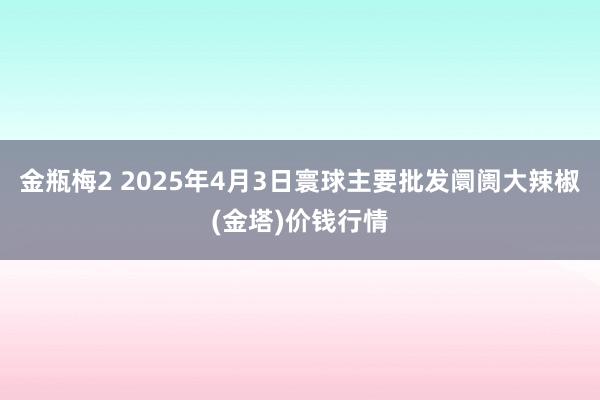 金瓶梅2 2025年4月3日寰球主要批发阛阓大辣椒(金塔)价钱行情