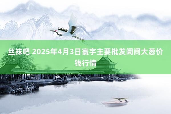 丝袜吧 2025年4月3日寰宇主要批发阛阓大葱价钱行情