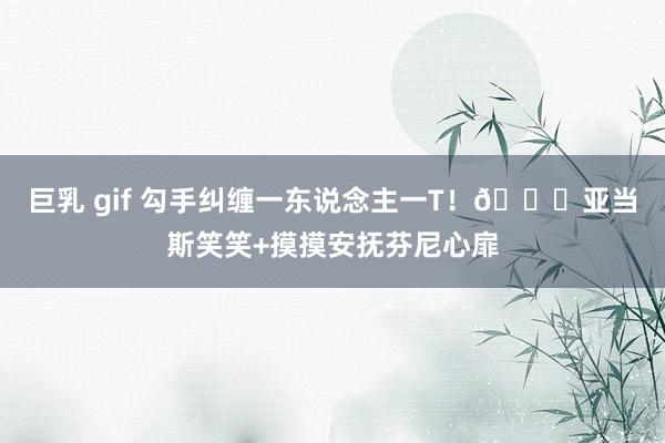 巨乳 gif 勾手纠缠一东说念主一T！😍亚当斯笑笑+摸摸安抚芬尼心扉