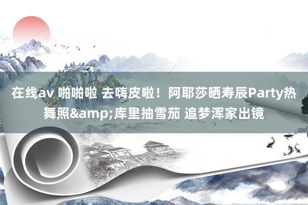 在线av 啪啪啦 去嗨皮啦！阿耶莎晒寿辰Party热舞照&库里抽雪茄 追梦浑家出镜