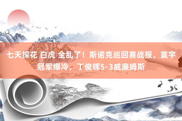 七天探花 白虎 全乱了！斯诺克巡回赛战报，寰宇冠军爆冷，丁俊晖5-3威廉姆斯
