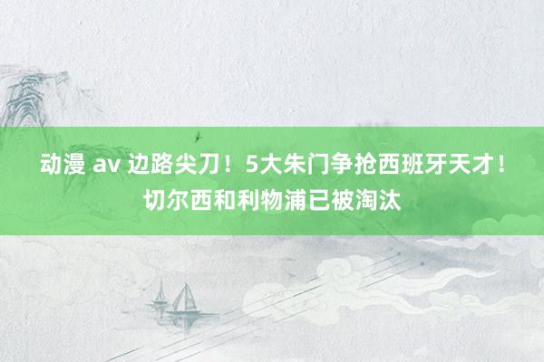动漫 av 边路尖刀！5大朱门争抢西班牙天才！切尔西和利物浦已被淘汰