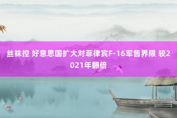 丝袜控 好意思国扩大对菲律宾F-16军售界限 较2021年翻倍