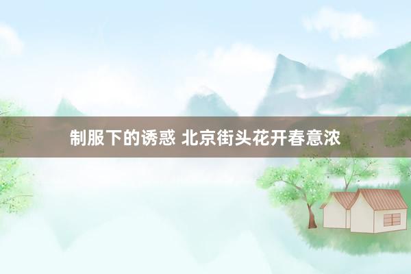 制服下的诱惑 北京街头花开春意浓