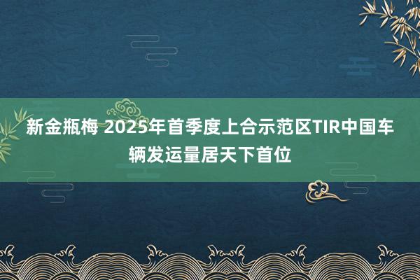 新金瓶梅 2025年首季度上合示范区TIR中国车辆发运量居天下首位