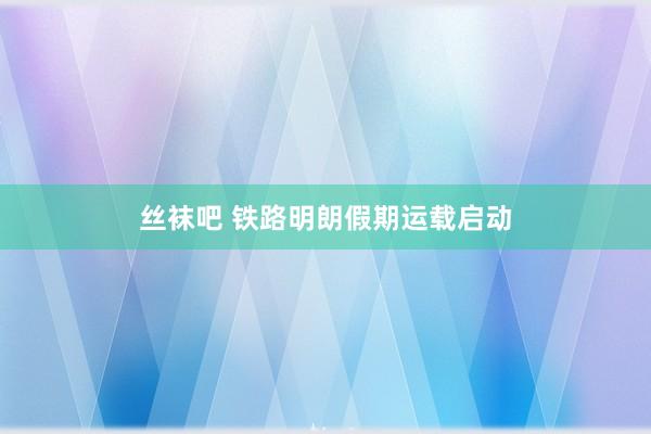 丝袜吧 铁路明朗假期运载启动